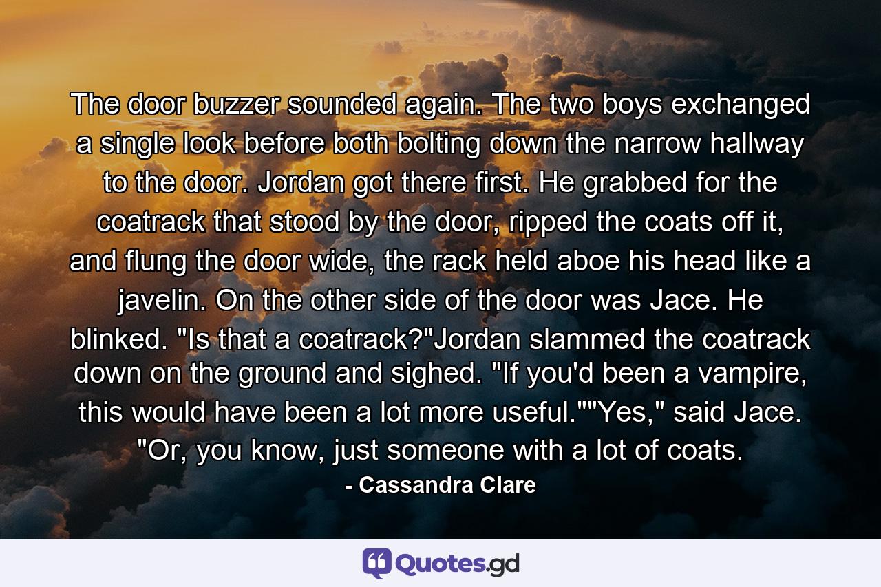 The door buzzer sounded again. The two boys exchanged a single look before both bolting down the narrow hallway to the door. Jordan got there first. He grabbed for the coatrack that stood by the door, ripped the coats off it, and flung the door wide, the rack held aboe his head like a javelin. On the other side of the door was Jace. He blinked. 