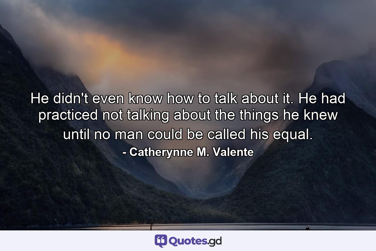 He didn't even know how to talk about it. He had practiced not talking about the things he knew until no man could be called his equal. - Quote by Catherynne M. Valente