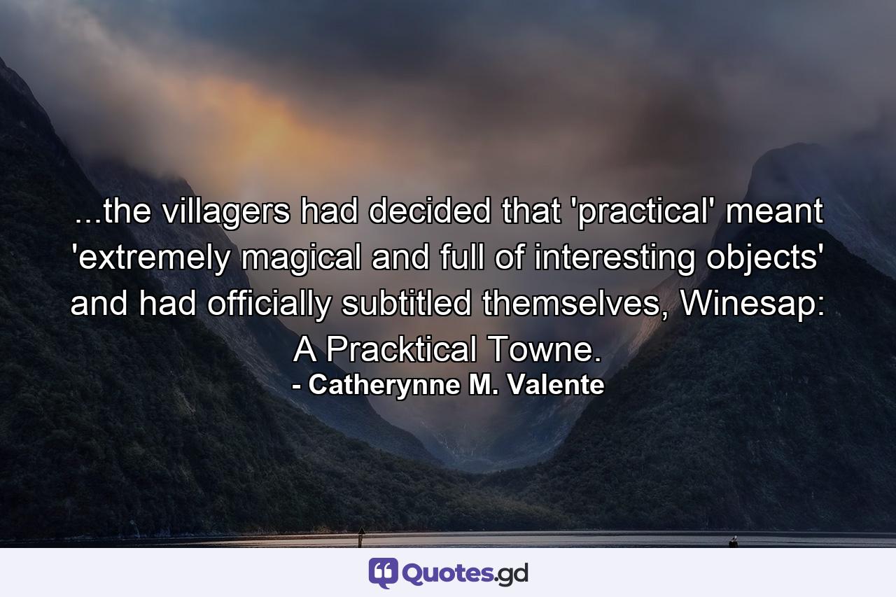 ...the villagers had decided that 'practical' meant 'extremely magical and full of interesting objects' and had officially subtitled themselves, Winesap: A Pracktical Towne. - Quote by Catherynne M. Valente