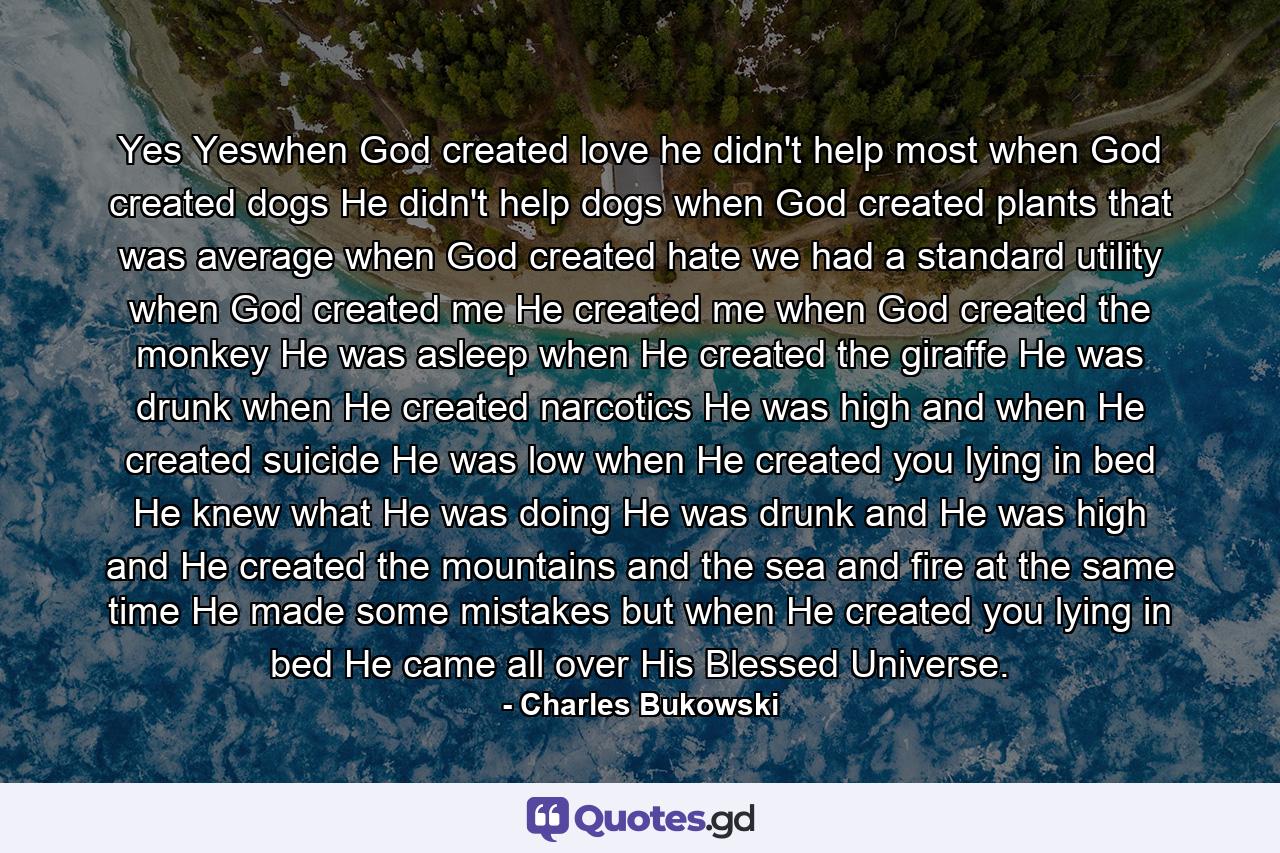 Yes Yeswhen God created love he didn't help most when God created dogs He didn't help dogs when God created plants that was average when God created hate we had a standard utility when God created me He created me when God created the monkey He was asleep when He created the giraffe He was drunk when He created narcotics He was high and when He created suicide He was low when He created you lying in bed He knew what He was doing He was drunk and He was high and He created the mountains and the sea and fire at the same time He made some mistakes but when He created you lying in bed He came all over His Blessed Universe. - Quote by Charles Bukowski