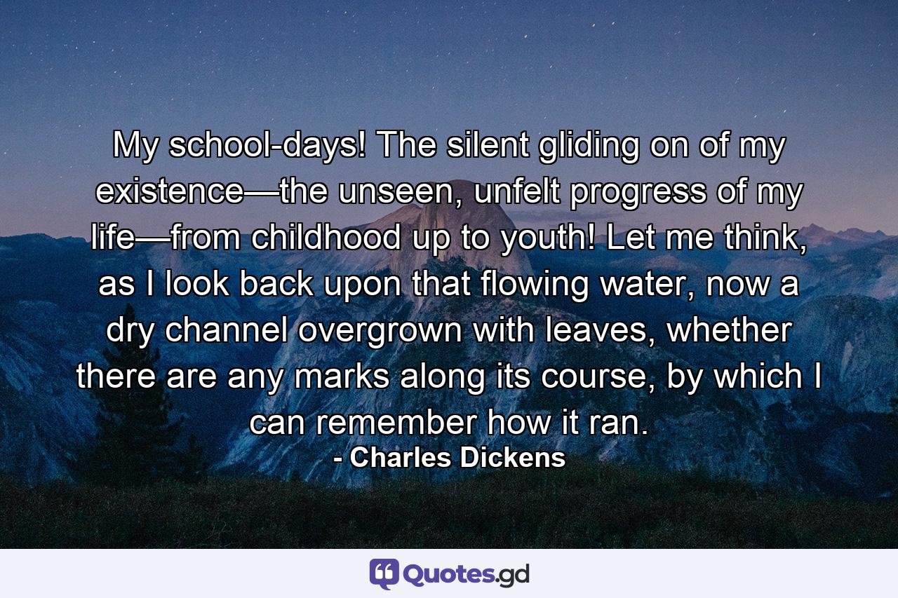 My school-days! The silent gliding on of my existence—the unseen, unfelt progress of my life—from childhood up to youth! Let me think, as I look back upon that flowing water, now a dry channel overgrown with leaves, whether there are any marks along its course, by which I can remember how it ran. - Quote by Charles Dickens