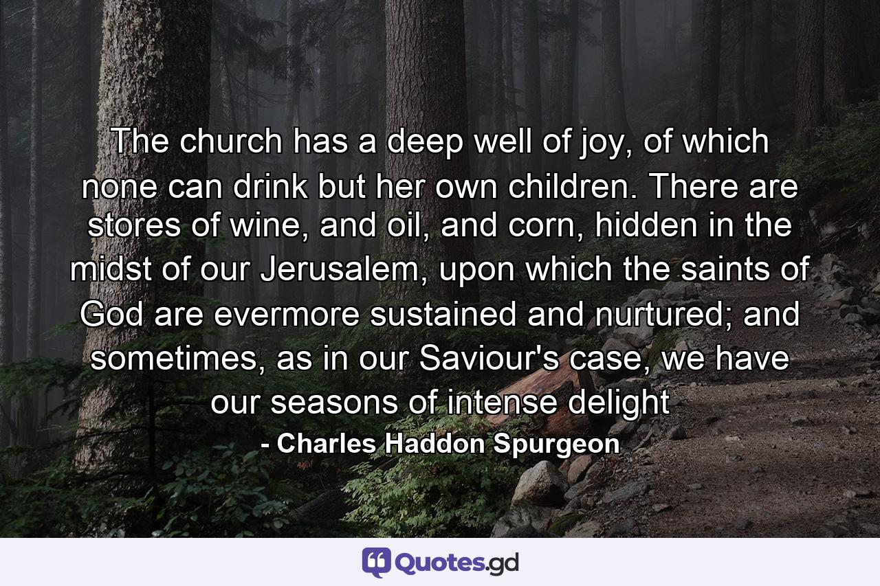 The church has a deep well of joy, of which none can drink but her own children. There are stores of wine, and oil, and corn, hidden in the midst of our Jerusalem, upon which the saints of God are evermore sustained and nurtured; and sometimes, as in our Saviour's case, we have our seasons of intense delight - Quote by Charles Haddon Spurgeon