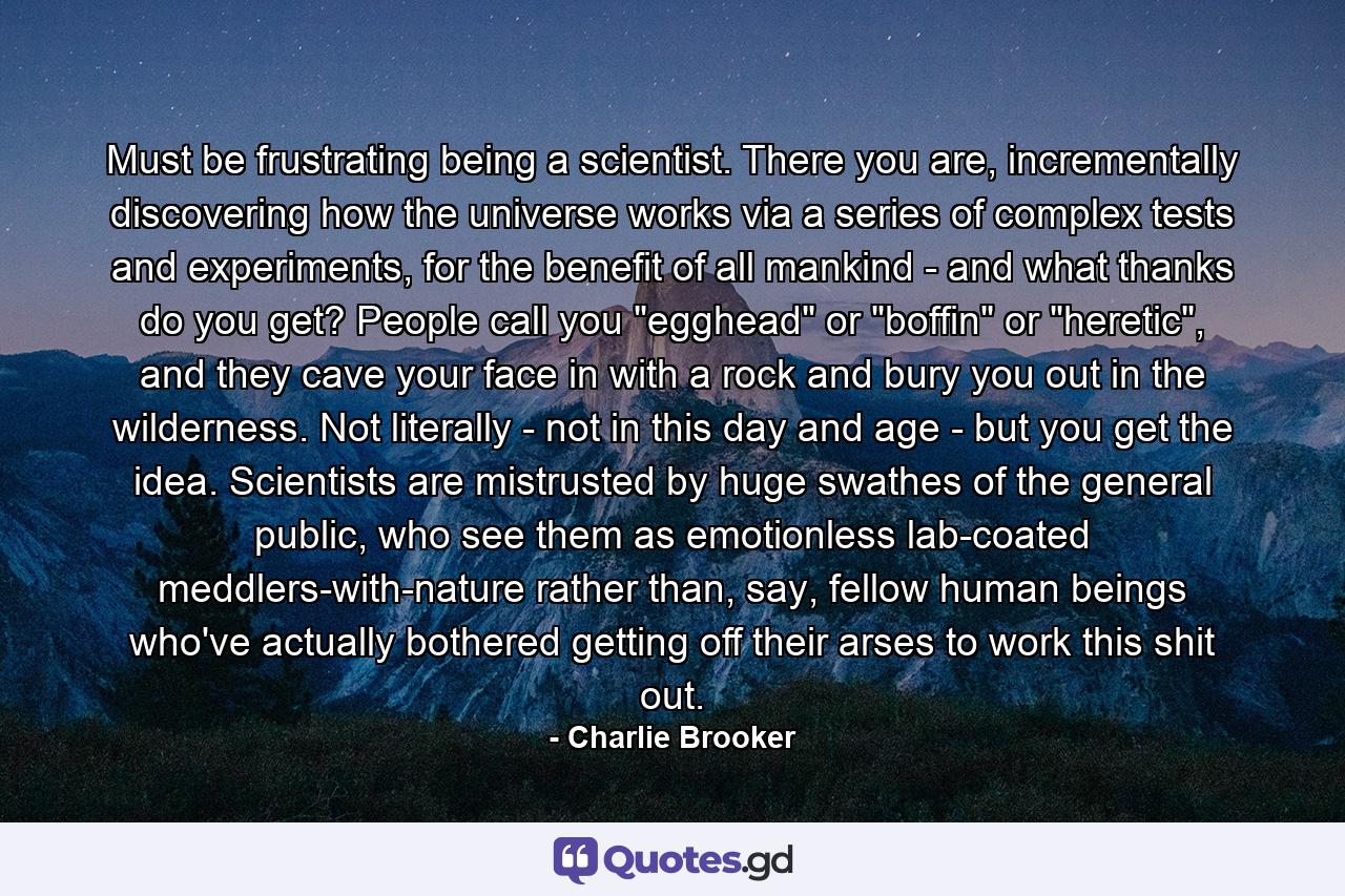 Must be frustrating being a scientist. There you are, incrementally discovering how the universe works via a series of complex tests and experiments, for the benefit of all mankind - and what thanks do you get? People call you 