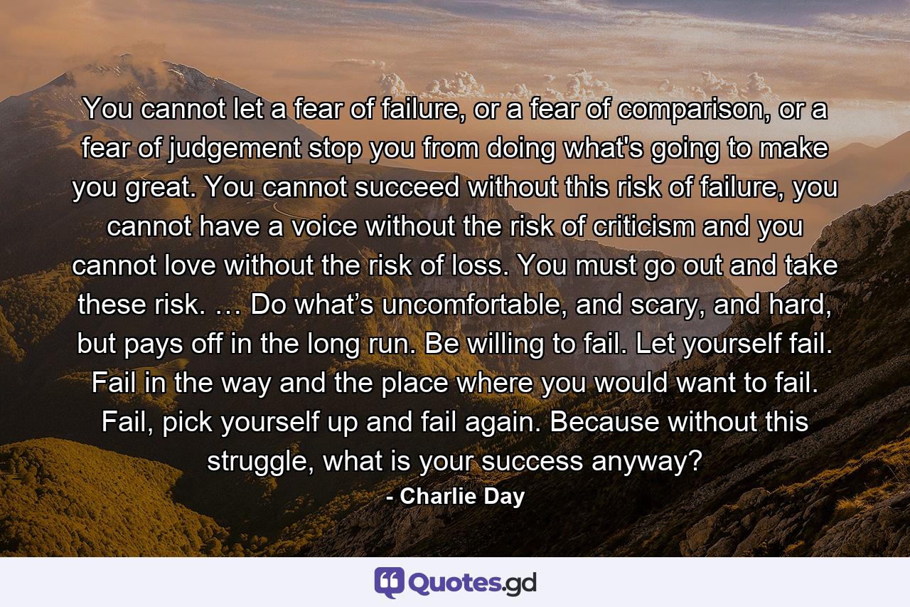 You cannot let a fear of failure, or a fear of comparison, or a fear of judgement stop you from doing what's going to make you great. You cannot succeed without this risk of failure, you cannot have a voice without the risk of criticism and you cannot love without the risk of loss. You must go out and take these risk. … Do what’s uncomfortable, and scary, and hard, but pays off in the long run. Be willing to fail. Let yourself fail. Fail in the way and the place where you would want to fail. Fail, pick yourself up and fail again. Because without this struggle, what is your success anyway? - Quote by Charlie Day