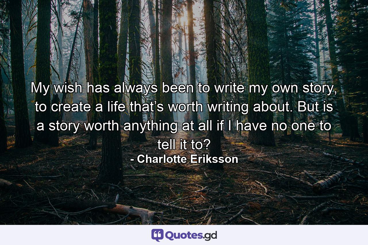 My wish has always been to write my own story, to create a life that’s worth writing about. But is a story worth anything at all if I have no one to tell it to? - Quote by Charlotte Eriksson