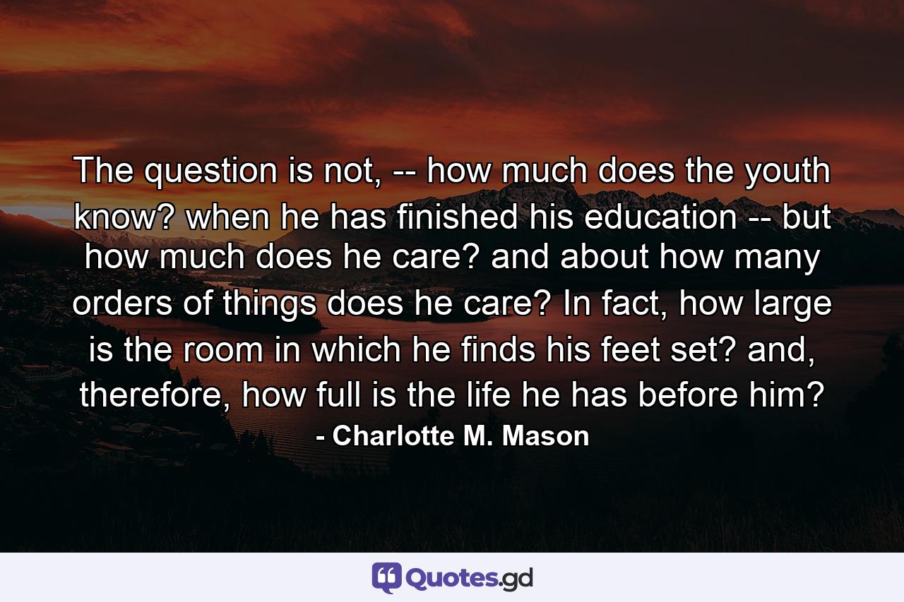 The question is not, -- how much does the youth know? when he has finished his education -- but how much does he care? and about how many orders of things does he care? In fact, how large is the room in which he finds his feet set? and, therefore, how full is the life he has before him? - Quote by Charlotte M. Mason