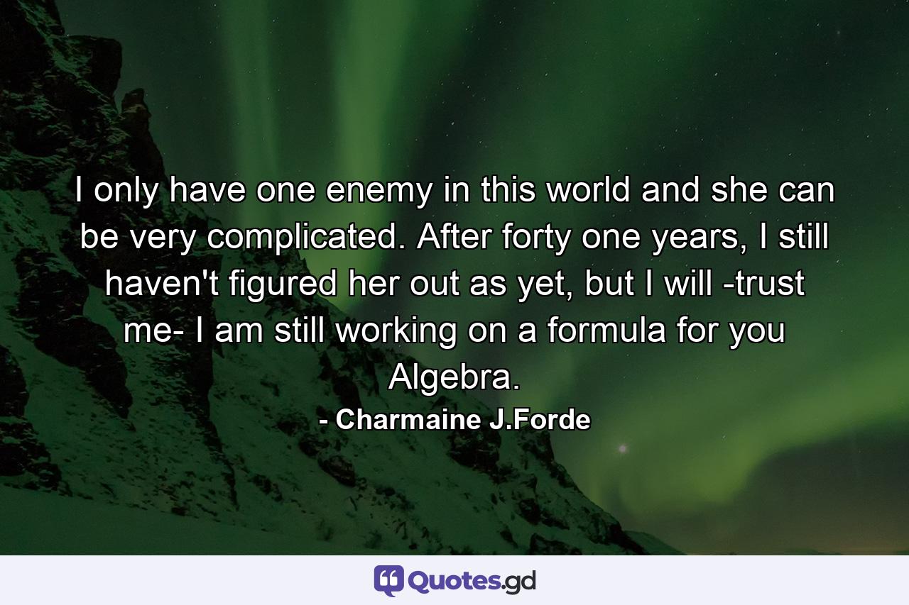 I only have one enemy in this world and she can be very complicated. After forty one years, I still haven't figured her out as yet, but I will -trust me- I am still working on a formula for you Algebra. - Quote by Charmaine J.Forde