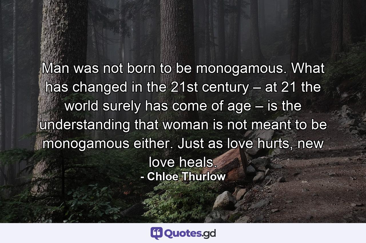 Man was not born to be monogamous. What has changed in the 21st century – at 21 the world surely has come of age – is the understanding that woman is not meant to be monogamous either. Just as love hurts, new love heals. - Quote by Chloe Thurlow