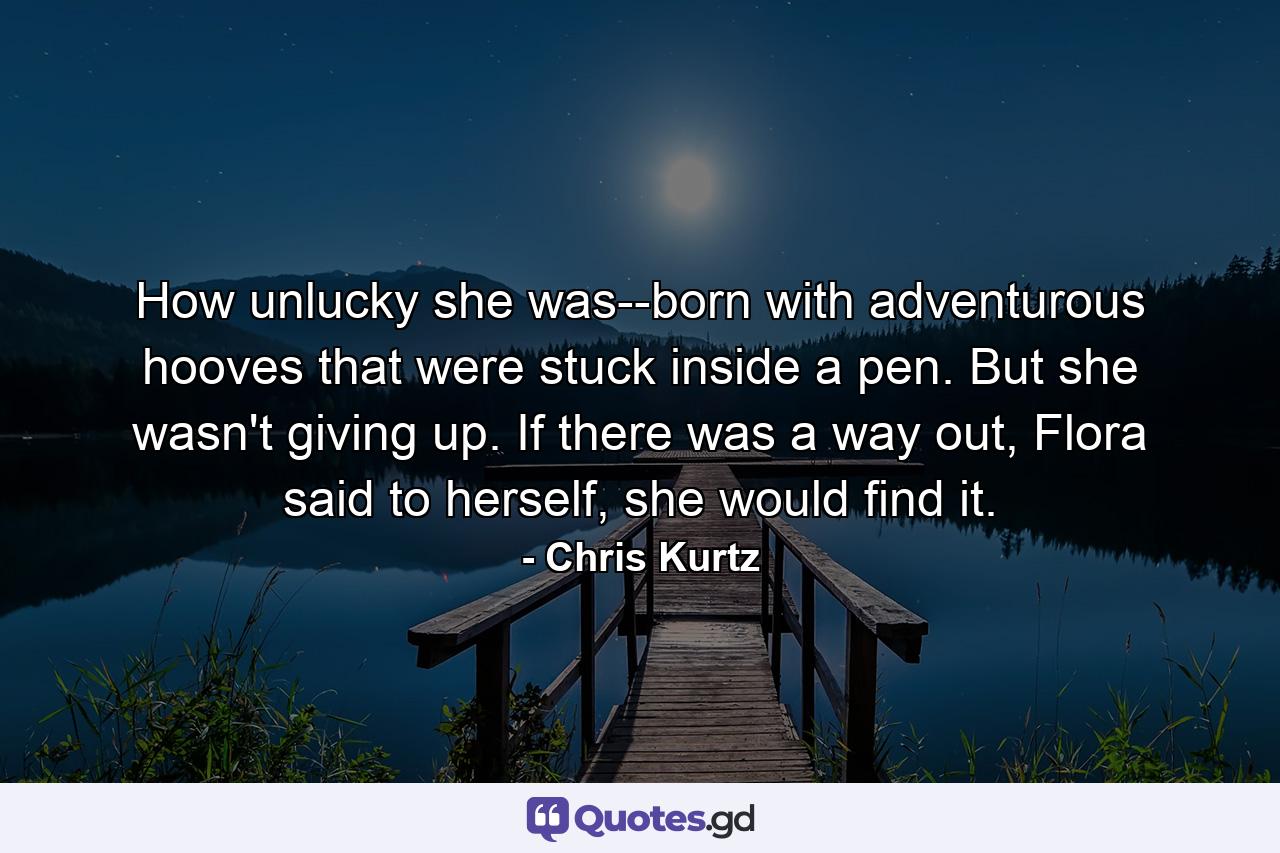 How unlucky she was--born with adventurous hooves that were stuck inside a pen. But she wasn't giving up. If there was a way out, Flora said to herself, she would find it. - Quote by Chris Kurtz