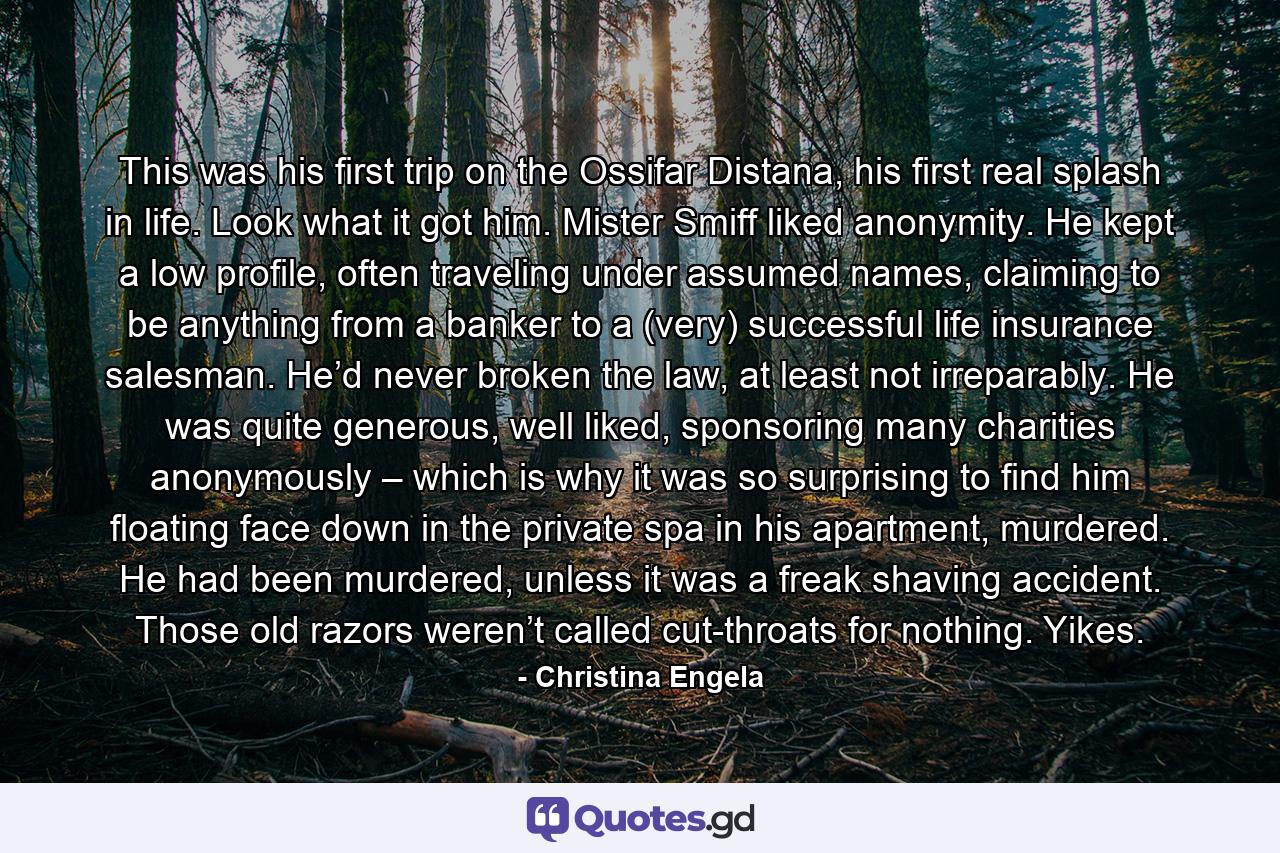 This was his first trip on the Ossifar Distana, his first real splash in life. Look what it got him. Mister Smiff liked anonymity. He kept a low profile, often traveling under assumed names, claiming to be anything from a banker to a (very) successful life insurance salesman. He’d never broken the law, at least not irreparably. He was quite generous, well liked, sponsoring many charities anonymously – which is why it was so surprising to find him floating face down in the private spa in his apartment, murdered. He had been murdered, unless it was a freak shaving accident. Those old razors weren’t called cut-throats for nothing. Yikes. - Quote by Christina Engela