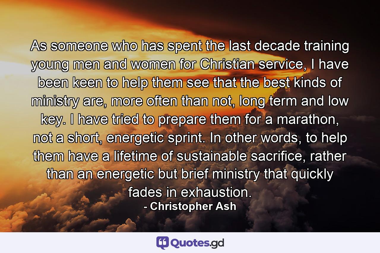 As someone who has spent the last decade training young men and women for Christian service, I have been keen to help them see that the best kinds of ministry are, more often than not, long term and low key. I have tried to prepare them for a marathon, not a short, energetic sprint. In other words, to help them have a lifetime of sustainable sacrifice, rather than an energetic but brief ministry that quickly fades in exhaustion. - Quote by Christopher Ash