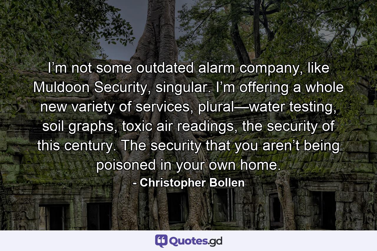 I’m not some outdated alarm company, like Muldoon Security, singular. I’m offering a whole new variety of services, plural—water testing, soil graphs, toxic air readings, the security of this century. The security that you aren’t being poisoned in your own home. - Quote by Christopher Bollen