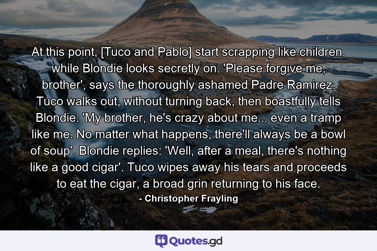 At this point, [Tuco and Pablo] start scrapping like children, while Blondie looks secretly on. 'Please forgive me, brother', says the thoroughly ashamed Padre Ramirez. Tuco walks out, without turning back, then boastfully tells Blondie: 'My brother, he's crazy about me... even a tramp like me. No matter what happens, there'll always be a bowl of soup'. Blondie replies: 'Well, after a meal, there's nothing like a good cigar'. Tuco wipes away his tears and proceeds to eat the cigar, a broad grin returning to his face. - Quote by Christopher Frayling