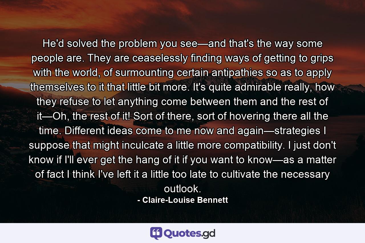 He'd solved the problem you see—and that's the way some people are. They are ceaselessly finding ways of getting to grips with the world, of surmounting certain antipathies so as to apply themselves to it that little bit more. It's quite admirable really, how they refuse to let anything come between them and the rest of it—Oh, the rest of it! Sort of there, sort of hovering there all the time. Different ideas come to me now and again—strategies I suppose that might inculcate a little more compatibility. I just don't know if I'll ever get the hang of it if you want to know—as a matter of fact I think I've left it a little too late to cultivate the necessary outlook. - Quote by Claire-Louise Bennett