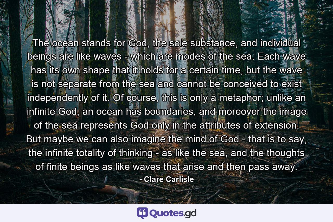 The ocean stands for God, the sole substance, and individual beings are like waves - which are modes of the sea. Each wave has its own shape that it holds for a certain time, but the wave is not separate from the sea and cannot be conceived to exist independently of it. Of course, this is only a metaphor; unlike an infinite God, an ocean has boundaries, and moreover the image of the sea represents God only in the attributes of extension. But maybe we can also imagine the mind of God - that is to say, the infinite totality of thinking - as like the sea, and the thoughts of finite beings as like waves that arise and then pass away. - Quote by Clare Carlisle