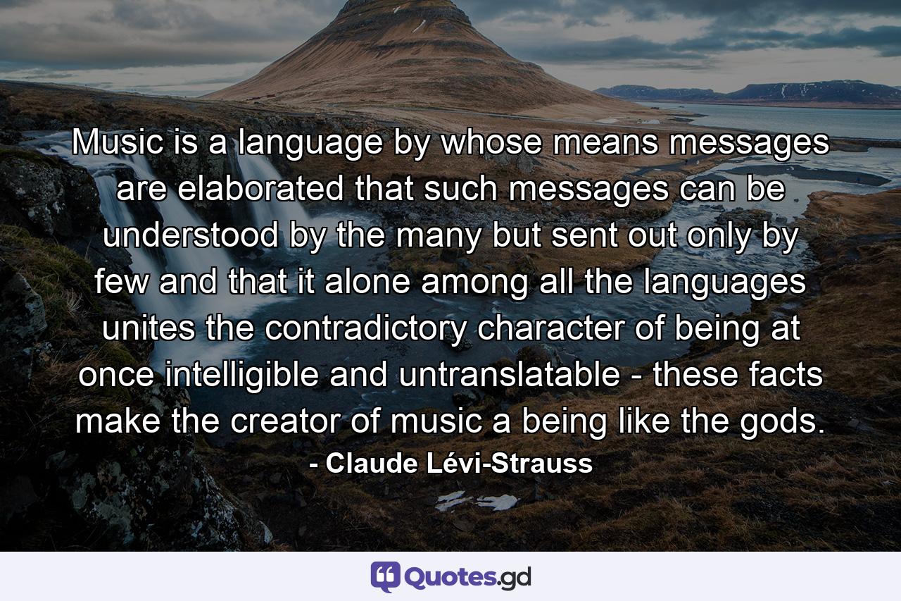 Music is a language by whose means messages are elaborated  that such messages can be understood by the many but sent out only by few  and that it alone among all the languages unites the contradictory character of being at once intelligible and untranslatable - these facts make the creator of music a being like the gods. - Quote by Claude Lévi-Strauss