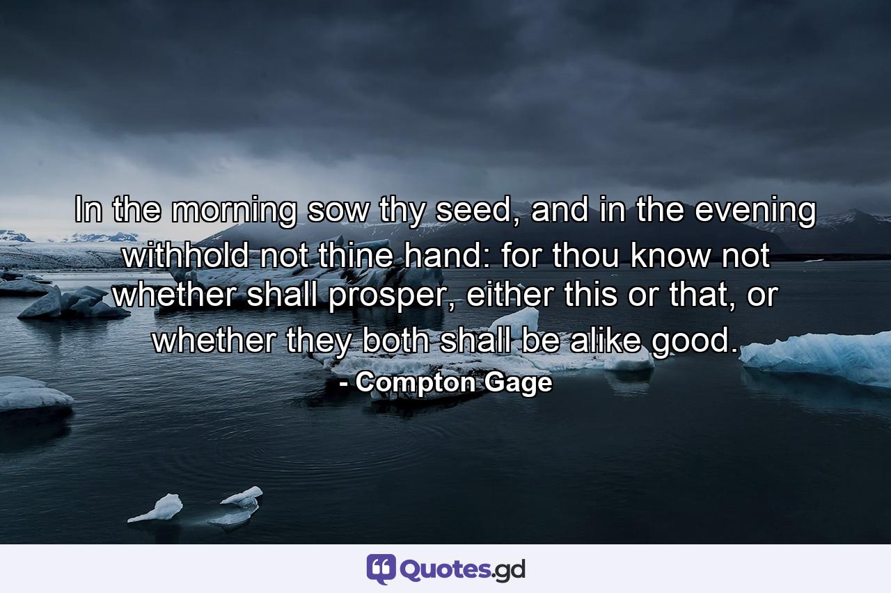 In the morning sow thy seed, and in the evening withhold not thine hand: for thou know not whether shall prosper, either this or that, or whether they both shall be alike good. - Quote by Compton Gage