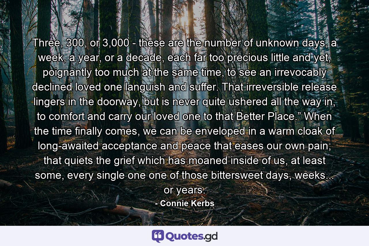 Three, 300, or 3,000 - these are the number of unknown days, a week, a year, or a decade, each far too precious little and yet, poignantly too much at the same time, to see an irrevocably declined loved one languish and suffer. That irreversible release lingers in the doorway, but is never quite ushered all the way in, to comfort and carry our loved one to that Better Place.” When the time finally comes, we can be enveloped in a warm cloak of long-awaited acceptance and peace that eases our own pain; that quiets the grief which has moaned inside of us, at least some, every single one one of those bittersweet days, weeks... or years. - Quote by Connie Kerbs