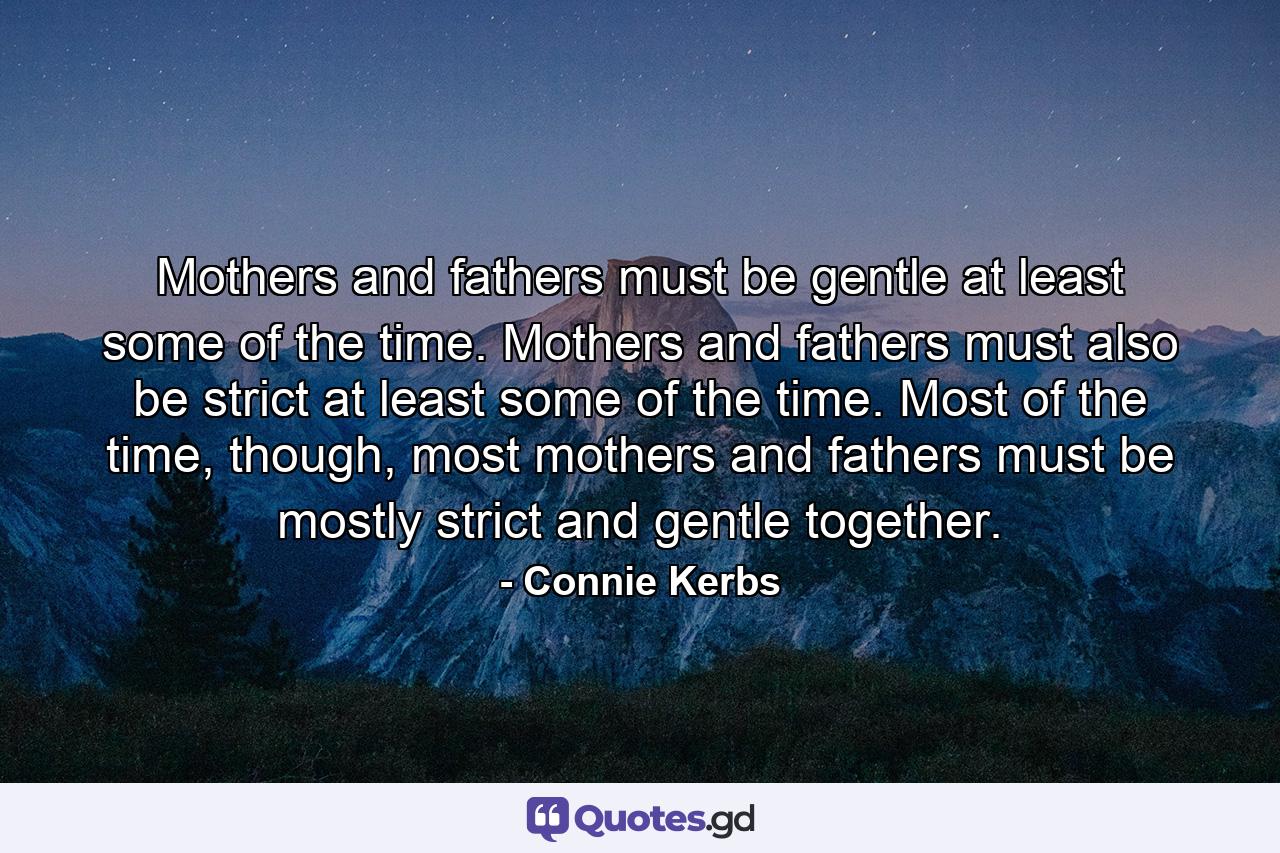 Mothers and fathers must be gentle at least some of the time. Mothers and fathers must also be strict at least some of the time. Most of the time, though, most mothers and fathers must be mostly strict and gentle together. - Quote by Connie Kerbs