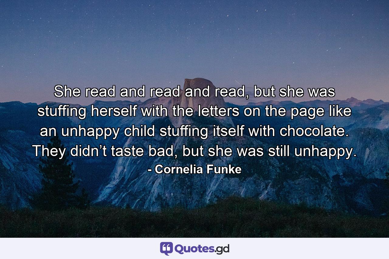 She read and read and read, but she was stuffing herself with the letters on the page like an unhappy child stuffing itself with chocolate. They didn’t taste bad, but she was still unhappy. - Quote by Cornelia Funke