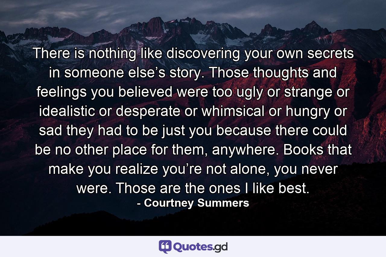 There is nothing like discovering your own secrets in someone else’s story. Those thoughts and feelings you believed were too ugly or strange or idealistic or desperate or whimsical or hungry or sad they had to be just you because there could be no other place for them, anywhere. Books that make you realize you’re not alone, you never were. Those are the ones I like best. - Quote by Courtney Summers