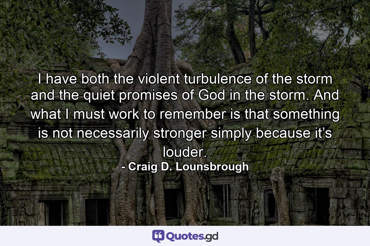 I have both the violent turbulence of the storm and the quiet promises of God in the storm. And what I must work to remember is that something is not necessarily stronger simply because it’s louder. - Quote by Craig D. Lounsbrough