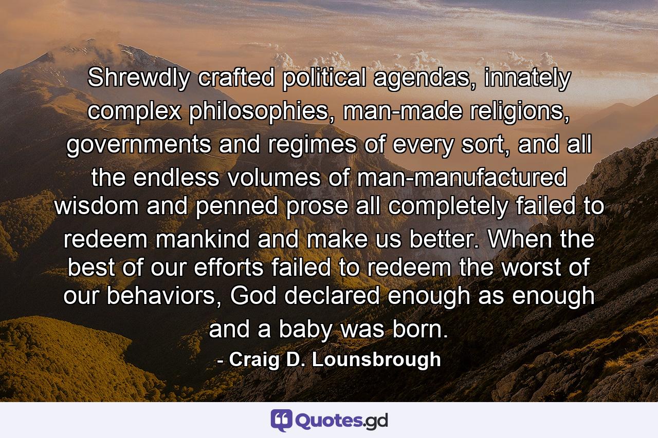 Shrewdly crafted political agendas, innately complex philosophies, man-made religions, governments and regimes of every sort, and all the endless volumes of man-manufactured wisdom and penned prose all completely failed to redeem mankind and make us better. When the best of our efforts failed to redeem the worst of our behaviors, God declared enough as enough and a baby was born. - Quote by Craig D. Lounsbrough