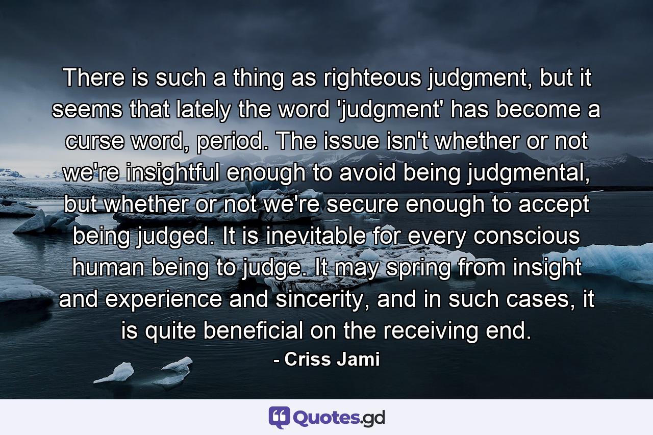 There is such a thing as righteous judgment, but it seems that lately the word 'judgment' has become a curse word, period. The issue isn't whether or not we're insightful enough to avoid being judgmental, but whether or not we're secure enough to accept being judged. It is inevitable for every conscious human being to judge. It may spring from insight and experience and sincerity, and in such cases, it is quite beneficial on the receiving end. - Quote by Criss Jami