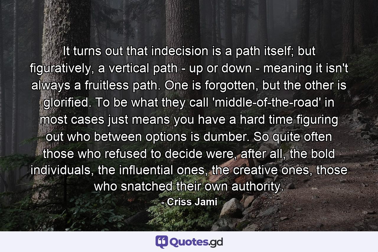 It turns out that indecision is a path itself; but figuratively, a vertical path - up or down - meaning it isn't always a fruitless path. One is forgotten, but the other is glorified. To be what they call 'middle-of-the-road' in most cases just means you have a hard time figuring out who between options is dumber. So quite often those who refused to decide were, after all, the bold individuals, the influential ones, the creative ones, those who snatched their own authority. - Quote by Criss Jami