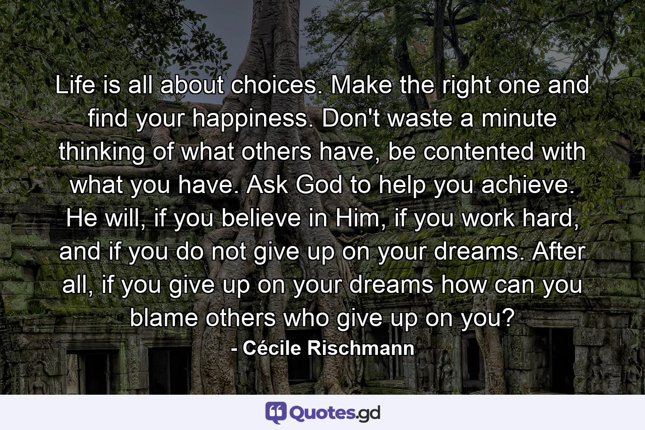 Life is all about choices. Make the right one and find your happiness. Don't waste a minute thinking of what others have, be contented with what you have. Ask God to help you achieve. He will, if you believe in Him, if you work hard, and if you do not give up on your dreams. After all, if you give up on your dreams how can you blame others who give up on you? - Quote by Cécile Rischmann