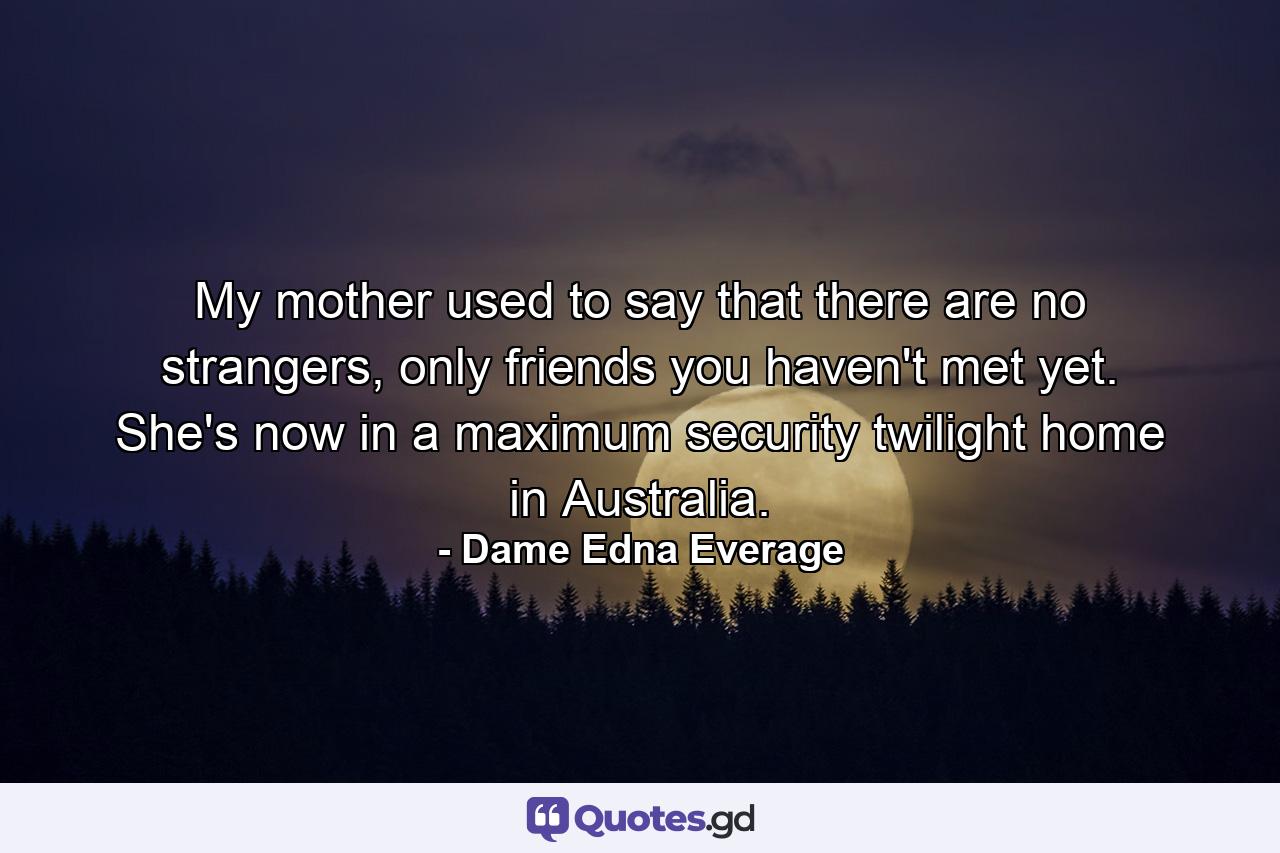 My mother used to say that there are no strangers, only friends you haven't met yet. She's now in a maximum security twilight home in Australia. - Quote by Dame Edna Everage