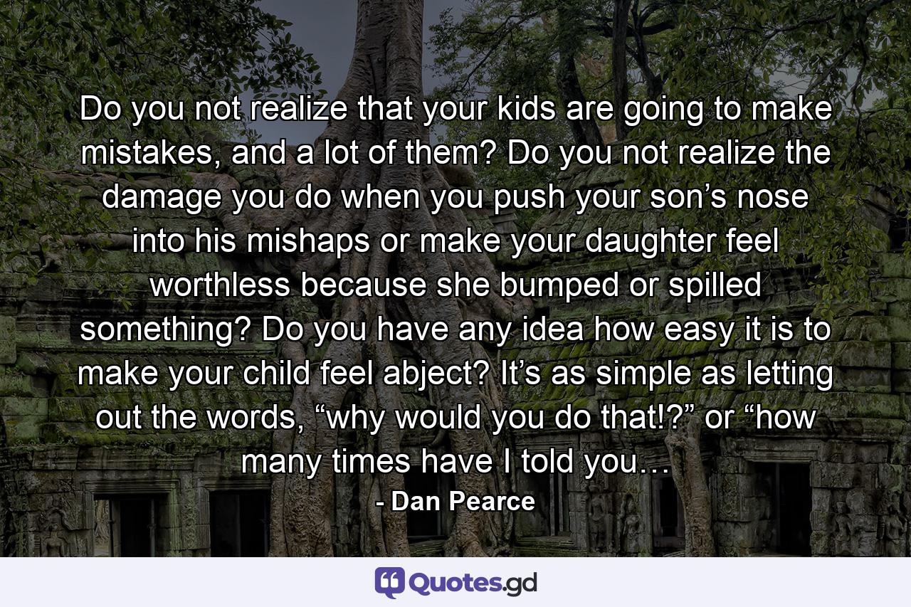 Do you not realize that your kids are going to make mistakes, and a lot of them? Do you not realize the damage you do when you push your son’s nose into his mishaps or make your daughter feel worthless because she bumped or spilled something? Do you have any idea how easy it is to make your child feel abject? It’s as simple as letting out the words, “why would you do that!?” or “how many times have I told you… - Quote by Dan Pearce