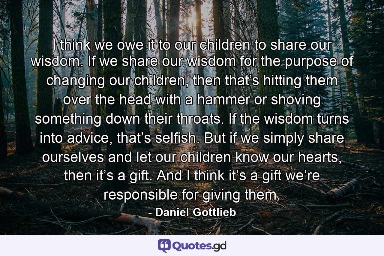 I think we owe it to our children to share our wisdom. If we share our wisdom for the purpose of changing our children, then that’s hitting them over the head with a hammer or shoving something down their throats. If the wisdom turns into advice, that’s selfish. But if we simply share ourselves and let our children know our hearts, then it’s a gift. And I think it’s a gift we’re responsible for giving them. - Quote by Daniel Gottlieb