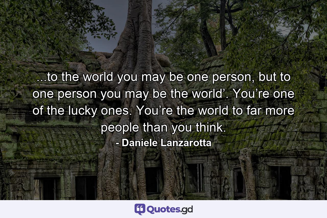 ...to the world you may be one person, but to one person you may be the world’. You’re one of the lucky ones. You’re the world to far more people than you think. - Quote by Daniele Lanzarotta