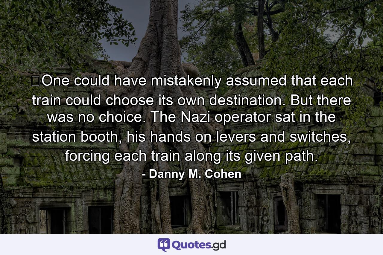 ​One could have mistakenly assumed that each train could choose its own destination. But there was no choice. The Nazi operator sat in the station booth, his hands on levers and switches, forcing each train along its given path. - Quote by Danny M. Cohen