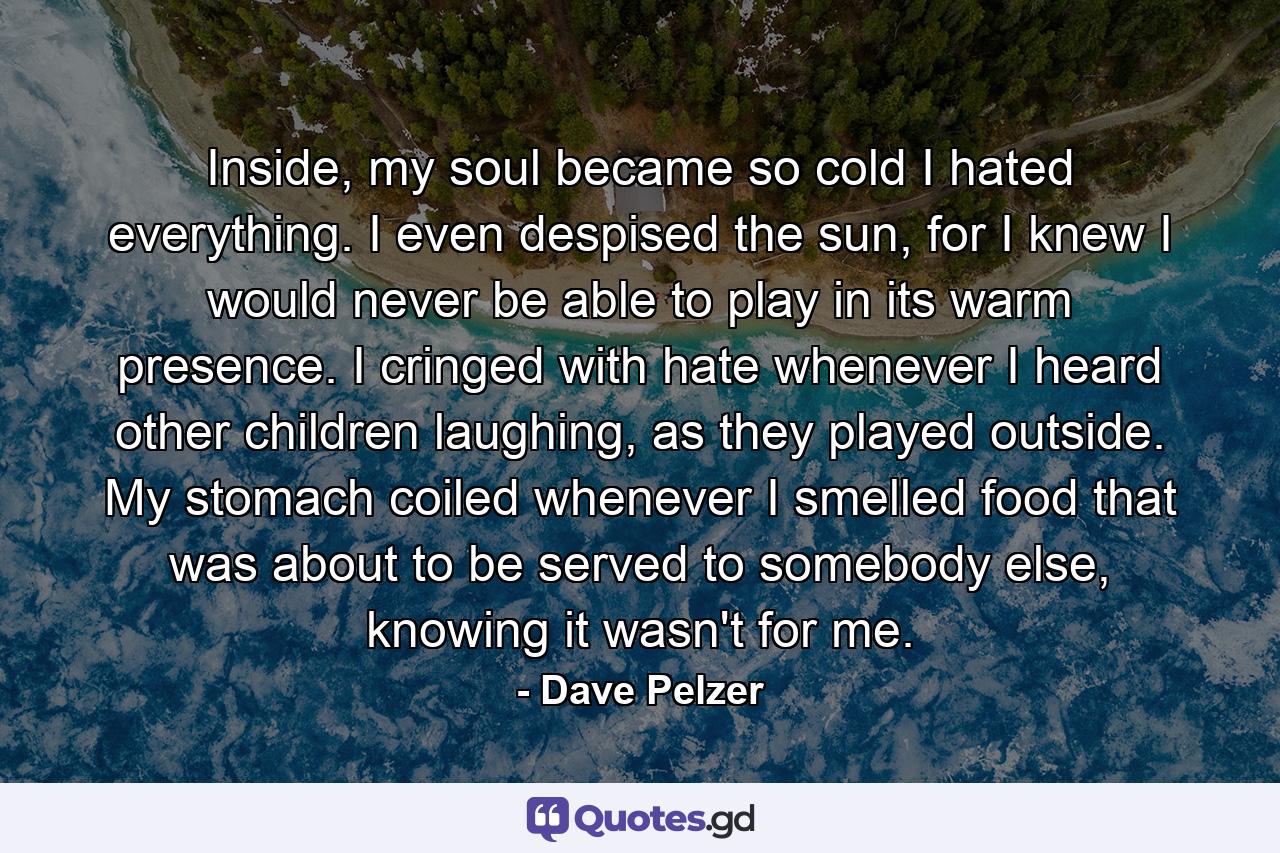 Inside, my soul became so cold I hated everything. I even despised the sun, for I knew I would never be able to play in its warm presence. I cringed with hate whenever I heard other children laughing, as they played outside. My stomach coiled whenever I smelled food that was about to be served to somebody else, knowing it wasn't for me. - Quote by Dave Pelzer