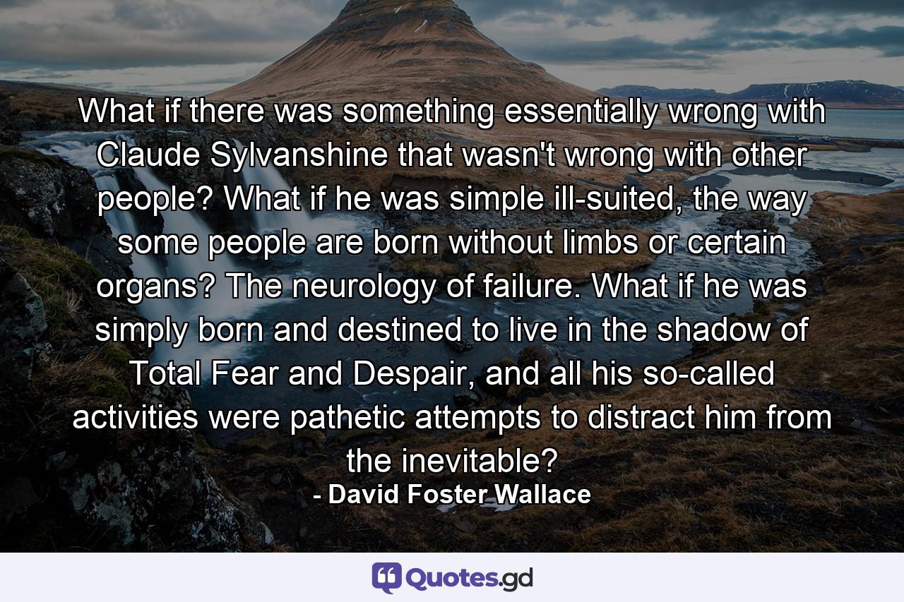 What if there was something essentially wrong with Claude Sylvanshine that wasn't wrong with other people? What if he was simple ill-suited, the way some people are born without limbs or certain organs? The neurology of failure. What if he was simply born and destined to live in the shadow of Total Fear and Despair, and all his so-called activities were pathetic attempts to distract him from the inevitable? - Quote by David Foster Wallace