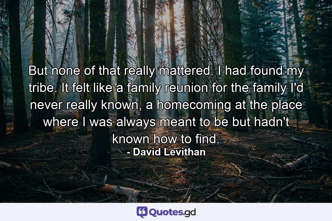 But none of that really mattered. I had found my tribe. It felt like a family reunion for the family I'd never really known, a homecoming at the place where I was always meant to be but hadn't known how to find. - Quote by David Levithan