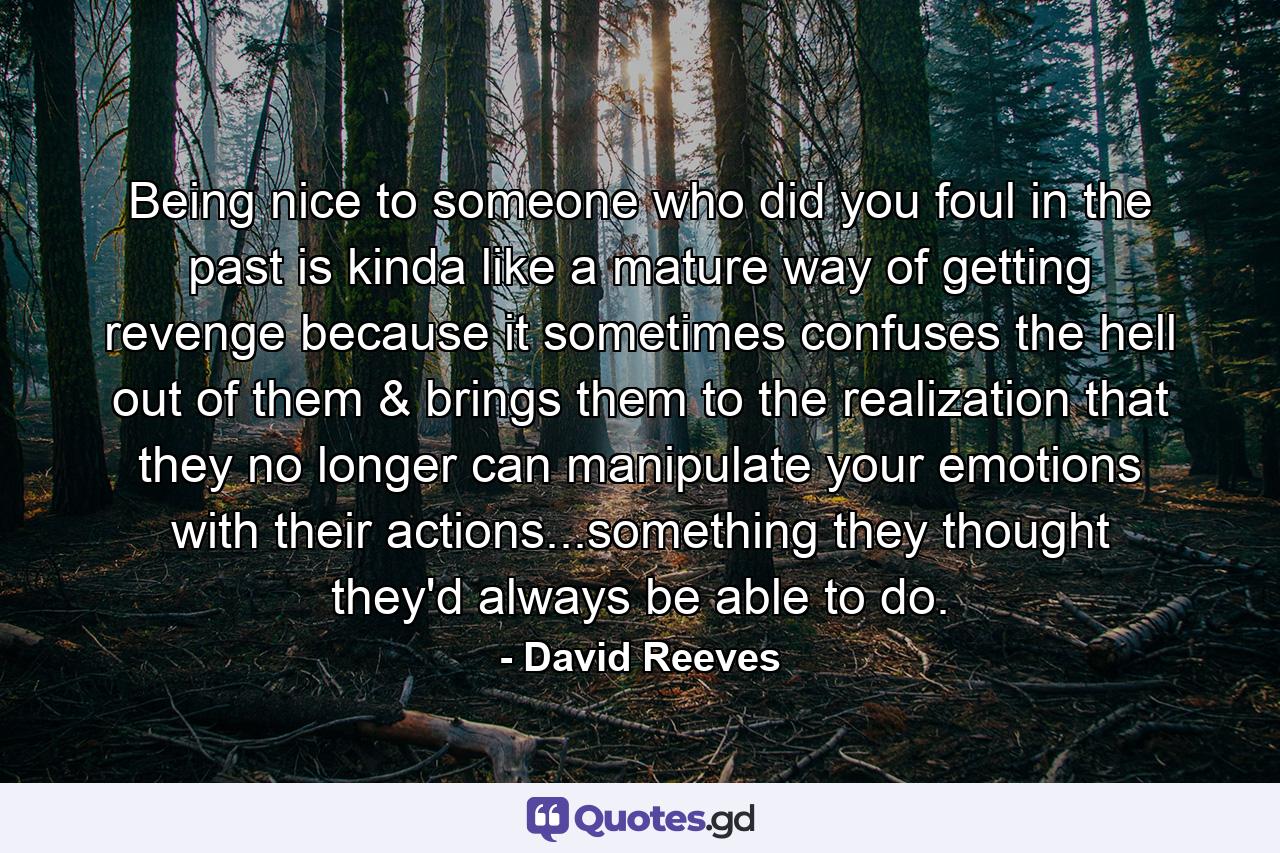 Being nice to someone who did you foul in the past is kinda like a mature way of getting revenge because it sometimes confuses the hell out of them & brings them to the realization that they no longer can manipulate your emotions with their actions...something they thought they'd always be able to do. - Quote by David Reeves