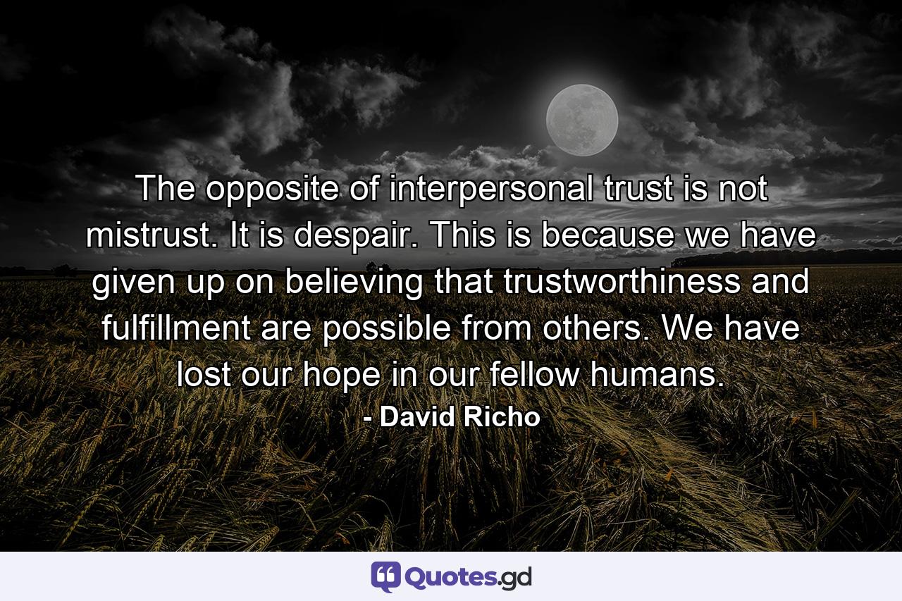 The opposite of interpersonal trust is not mistrust. It is despair. This is because we have given up on believing that trustworthiness and fulfillment are possible from others. We have lost our hope in our fellow humans. - Quote by David Richo