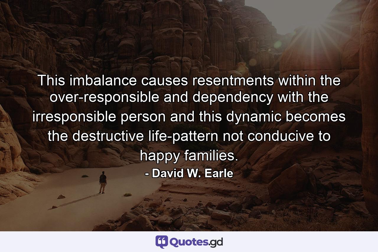 This imbalance causes resentments within the over-responsible and dependency with the irresponsible person and this dynamic becomes the destructive life-pattern not conducive to happy families. - Quote by David W. Earle