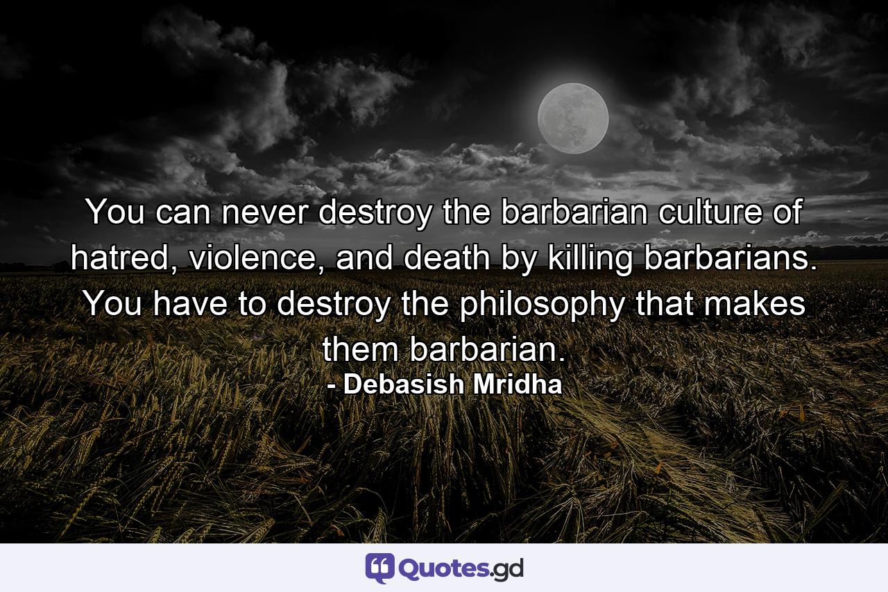 You can never destroy the barbarian culture of hatred, violence, and death by killing barbarians. You have to destroy the philosophy that makes them barbarian. - Quote by Debasish Mridha