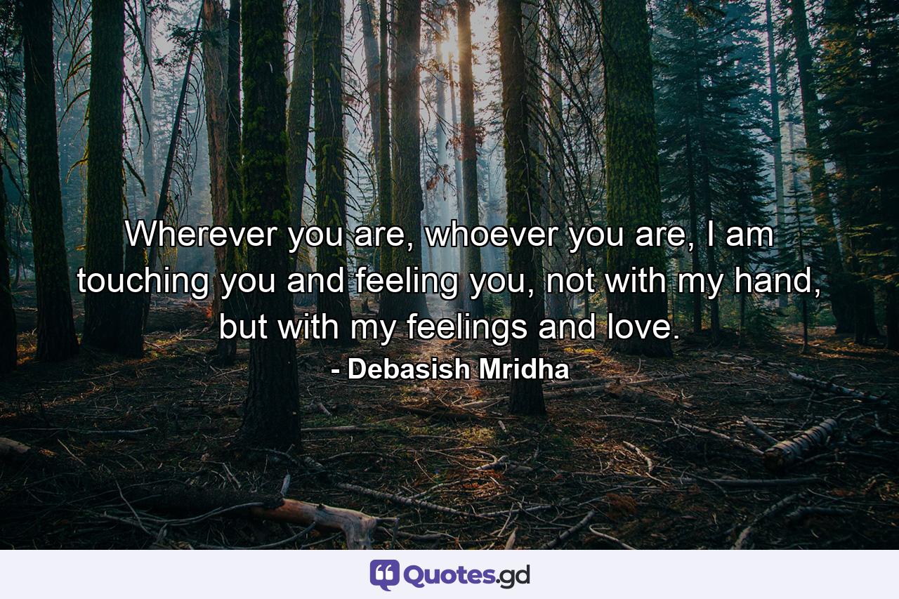 Wherever you are, whoever you are, I am touching you and feeling you, not with my hand, but with my feelings and love. - Quote by Debasish Mridha