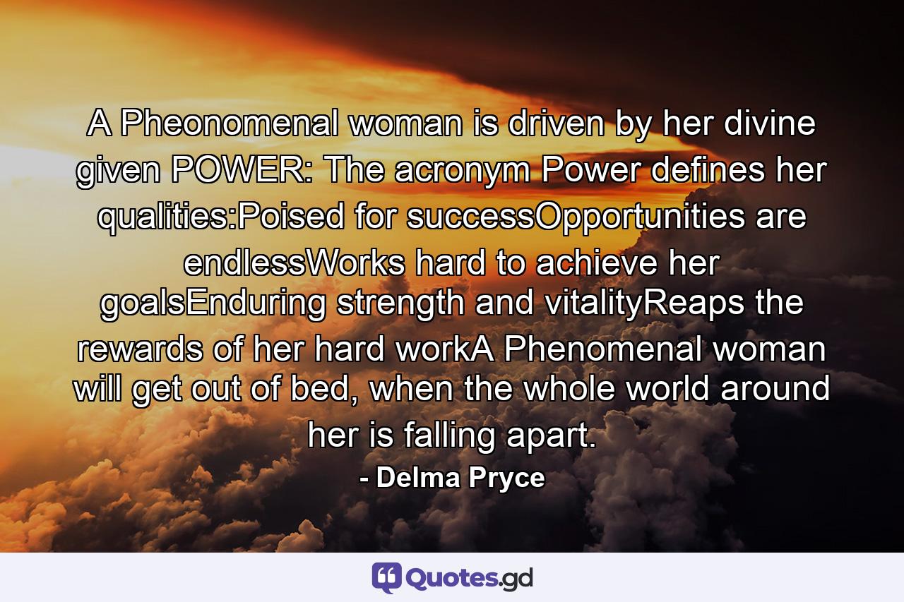 A Pheonomenal woman is driven by her divine given POWER: The acronym Power defines her qualities:Poised for successOpportunities are endlessWorks hard to achieve her goalsEnduring strength and vitalityReaps the rewards of her hard workA Phenomenal woman will get out of bed, when the whole world around her is falling apart. - Quote by Delma Pryce