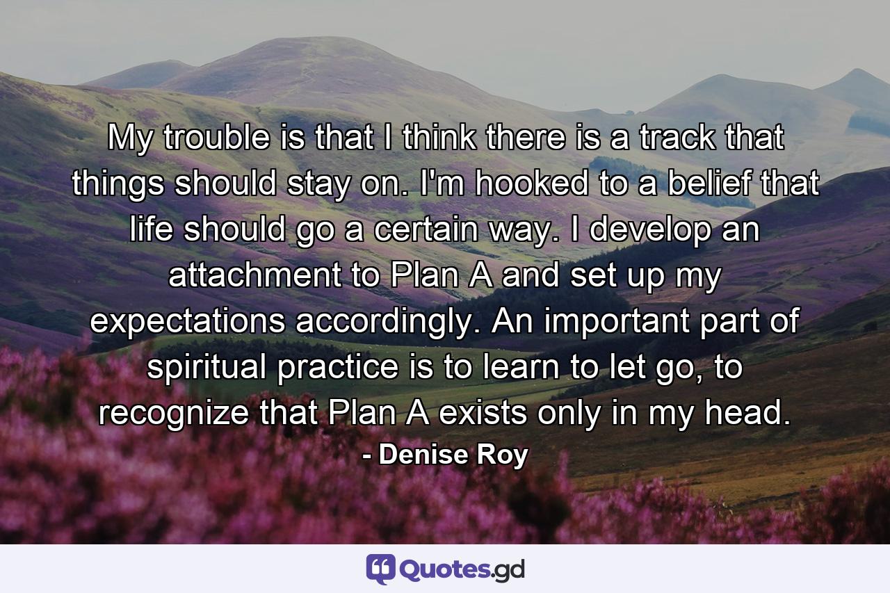 My trouble is that I think there is a track that things should stay on. I'm hooked to a belief that life should go a certain way. I develop an attachment to Plan A and set up my expectations accordingly. An important part of spiritual practice is to learn to let go, to recognize that Plan A exists only in my head. - Quote by Denise Roy