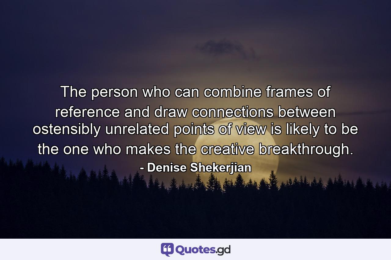 The person who can combine frames of reference and draw connections between ostensibly unrelated points of view is likely to be the one who makes the creative breakthrough. - Quote by Denise Shekerjian