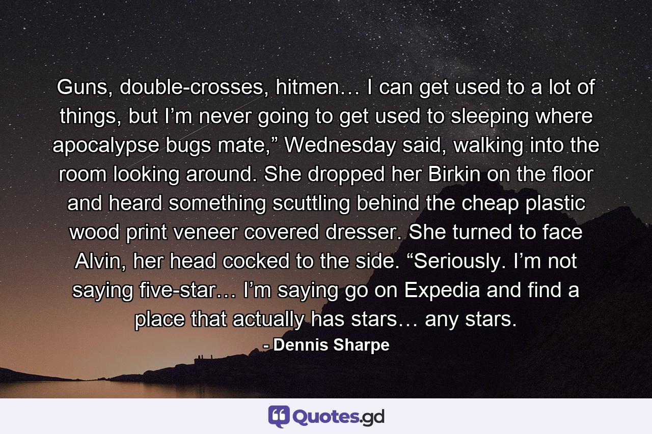 Guns, double-crosses, hitmen… I can get used to a lot of things, but I’m never going to get used to sleeping where apocalypse bugs mate,” Wednesday said, walking into the room looking around. She dropped her Birkin on the floor and heard something scuttling behind the cheap plastic wood print veneer covered dresser. She turned to face Alvin, her head cocked to the side. “Seriously. I’m not saying five-star… I’m saying go on Expedia and find a place that actually has stars… any stars. - Quote by Dennis Sharpe
