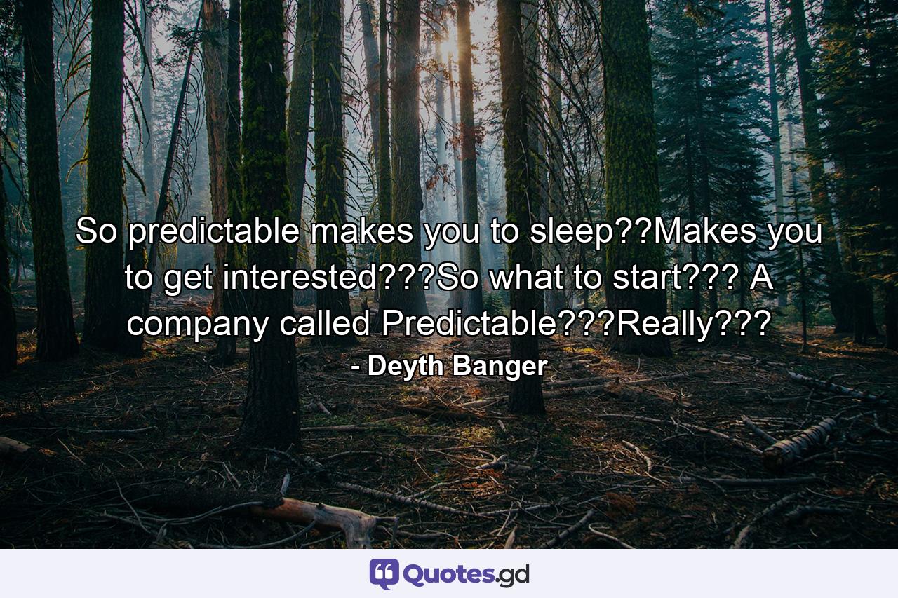 So predictable makes you to sleep??Makes you to get interested???So what to start??? A company called Predictable???Really??? - Quote by Deyth Banger