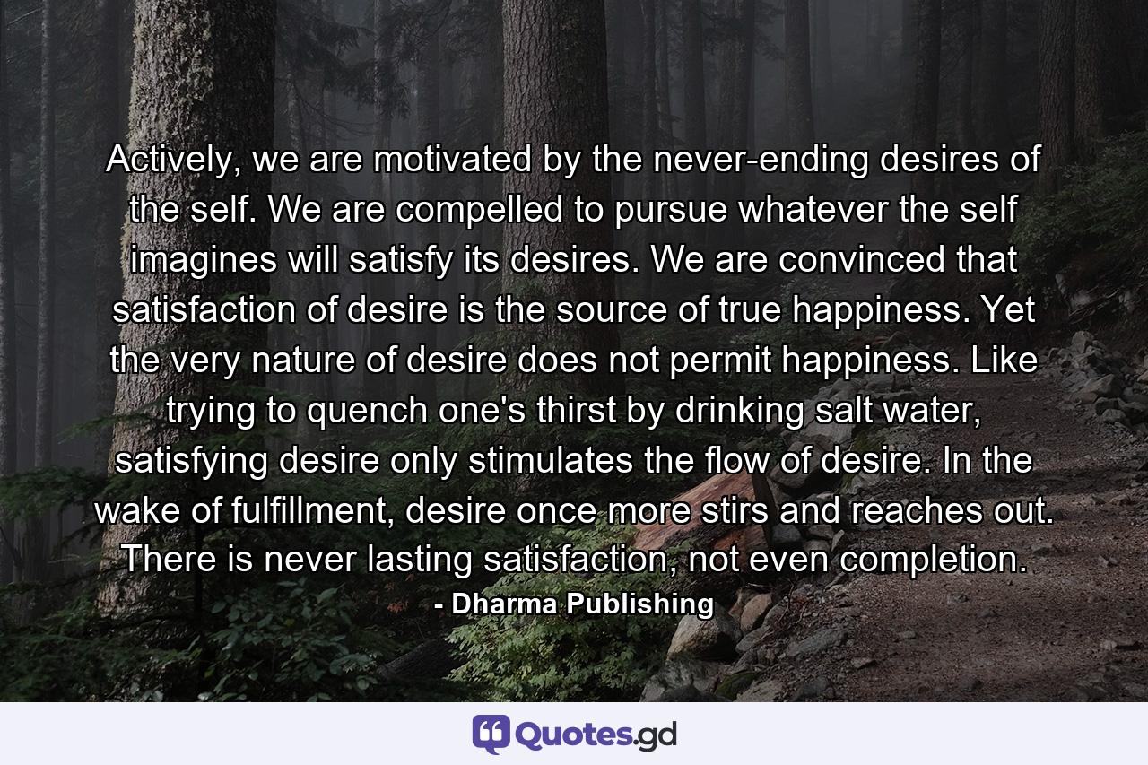 Actively, we are motivated by the never-ending desires of the self. We are compelled to pursue whatever the self imagines will satisfy its desires. We are convinced that satisfaction of desire is the source of true happiness. Yet the very nature of desire does not permit happiness. Like trying to quench one's thirst by drinking salt water, satisfying desire only stimulates the flow of desire. In the wake of fulfillment, desire once more stirs and reaches out. There is never lasting satisfaction, not even completion. - Quote by Dharma Publishing