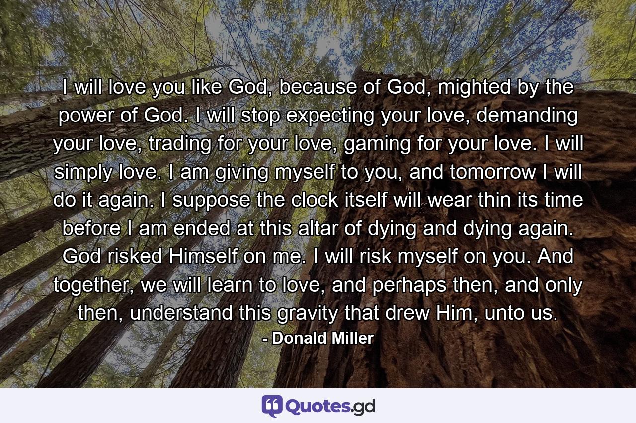 I will love you like God, because of God, mighted by the power of God. I will stop expecting your love, demanding your love, trading for your love, gaming for your love. I will simply love. I am giving myself to you, and tomorrow I will do it again. I suppose the clock itself will wear thin its time before I am ended at this altar of dying and dying again. God risked Himself on me. I will risk myself on you. And together, we will learn to love, and perhaps then, and only then, understand this gravity that drew Him, unto us. - Quote by Donald Miller